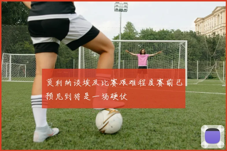 莫利纳谈埃及比赛艰难程度赛前已预见到将是一场硬仗