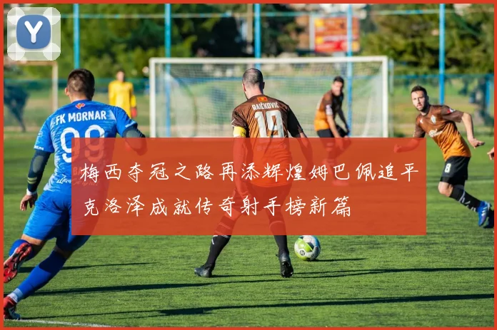 梅西夺冠之路再添辉煌姆巴佩追平克洛泽成就传奇射手榜新篇