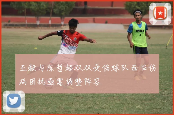 王毅与陈哲超双双受伤球队面临伤病困扰亟需调整阵容