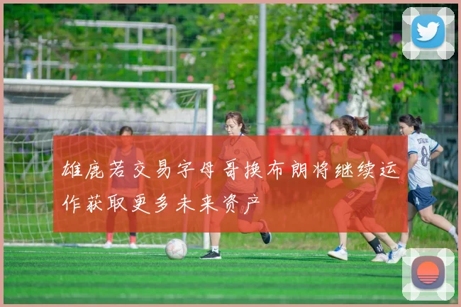 雄鹿若交易字母哥换布朗将继续运作获取更多未来资产