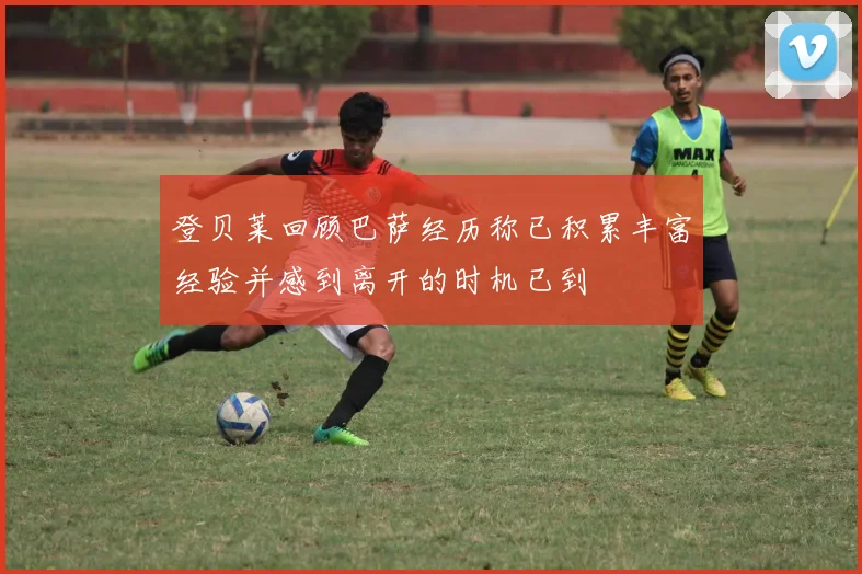 登贝莱回顾巴萨经历称已积累丰富经验并感到离开的时机已到
