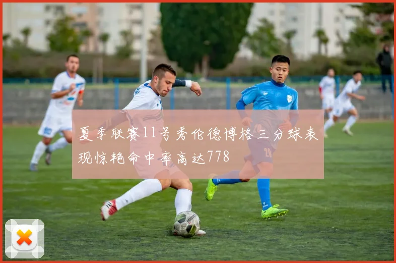夏季联赛11号秀伦德博格三分球表现惊艳命中率高达778